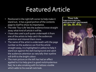 Featured Article
• Positioned in the right left corner to help make it
stand out, it has a good portion of the contents
page to itself to show its importance.
• The title ‘Tour Life’ lets the audience know straight
away what kind of article it will be.
• I have also used a pull quote underneath it from
one of the artists to help catch the audiences
attention and interest them more.
• The name of the artist is underneath with the page
number so the audience can find the article
straight away, it is highlighted in yellow to help it
stand out against the dark background and catch
the audiences attention as naturally their eyeline
will drift to the bright colour.
• The main picture on the left has had an effect
applied to it to help give it a good rock/mysterious
feel, he is also smoking with his tattoos vissible
which adds to his overall rock look.
 