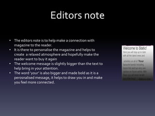 Editors note
• The editors note is to help make a connection with
magazine to the reader.
• It is there to personalise the magazine and helps to
create a relaxed atmosphere and hopefully make the
reader want to buy it again
• The welcome message is slightly bigger than the text to
help bring in your attention.
• The word ‘your’ is also bigger and made bold as it is a
perosnalised message, it helps to draw you in and make
you feel more connected.
 
