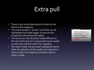 Extra pull
• There is also a brief description of what can be
found in the magazine.
• The words ‘posters’, ‘stickers’ and ‘facts’ are all
highlighted and made bigger as they are the
things that will interest the reader.
• The word ‘you’ has also been made different to
the rest of the text as it is personalising the reader
to what they will find within the magazine.
• The word ‘inside’ has also been highlighted red to
catch the attention of the reader and make them
want to open the magazine and take a look at
what is inside.
 