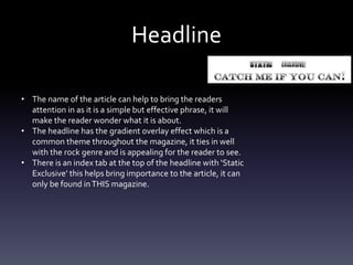 Headline
• The name of the article can help to bring the readers
attention in as it is a simple but effective phrase, it will
make the reader wonder what it is about.
• The headline has the gradient overlay effect which is a
common theme throughout the magazine, it ties in well
with the rock genre and is appealing for the reader to see.
• There is an index tab at the top of the headline with ‘Static
Exclusive’ this helps bring importance to the article, it can
only be found inTHIS magazine.
 