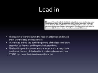 Lead in
• The lead in is there to catch the readers attention and make
them want to stay and read more.
• I have used a drop cap at the beginning of the lead in to draw
attention to the text and help make it stand out.
• The lead in gives importance to the artist and the magazine
itself as at the end of the lead in, it makes reference to how
STATIC has done the interview on this artist.
 