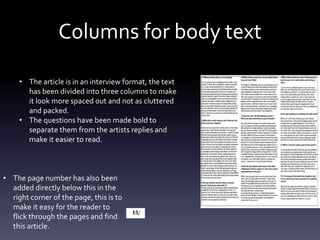 Columns for body text
• The article is in an interview format, the text
has been divided into three columns to make
it look more spaced out and not as cluttered
and packed.
• The questions have been made bold to
separate them from the artists replies and
make it easier to read.
• The page number has also been
added directly below this in the
right corner of the page, this is to
make it easy for the reader to
flick through the pages and find
this article.
 