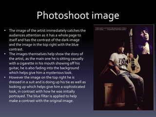 Photoshoot image
• The image of the artist immediately catches the
audiences attention as it has a whole page to
itself and has the contrast of the dark image
and the image in the top right with the blue
contrast.
• The images themselves help show the story of
the artist, as the main one he is sitting casually
with a cigarette in his mouth showing off his
guitar, he is also fading into the background
which helps give him a mysterious look.
• However the image on the top right he is
dressed in a suit and is doing up his tie as well as
looking up which helps give him a sophisticated
look, in contrast with how he was initially
portrayed.The blue filter is applied to help
make a contrast with the original image.
 