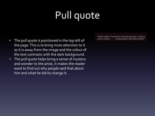 Pull quote
• The pull quote is positioned in the top left of
the page.This is to bring more attention to it
as it is away from the image and the colour of
the text contrasts with the dark background.
• The pull quote helps bring a sense of mystery
and wonder to the artist, it makes the reader
want to find out why people said that about
him and what he did to change it.
 