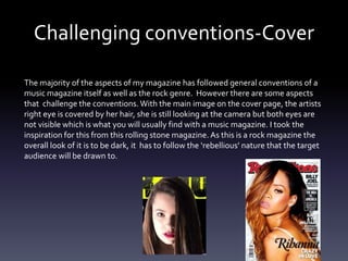 Challenging conventions-Cover
The majority of the aspects of my magazine has followed general conventions of a
music magazine itself as well as the rock genre. However there are some aspects
that challenge the conventions. With the main image on the cover page, the artists
right eye is covered by her hair, she is still looking at the camera but both eyes are
not visible which is what you will usually find with a music magazine. I took the
inspiration for this from this rolling stone magazine. As this is a rock magazine the
overall look of it is to be dark, it has to follow the ‘rebellious’ nature that the target
audience will be drawn to.
 