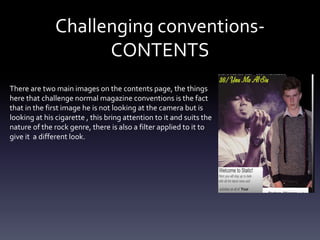 Challenging conventions-
CONTENTS
There are two main images on the contents page, the things
here that challenge normal magazine conventions is the fact
that in the first image he is not looking at the camera but is
looking at his cigarette , this bring attention to it and suits the
nature of the rock genre, there is also a filter applied to it to
give it a different look.
 