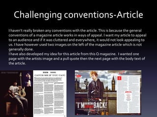Challenging conventions-Article
I haven’t really broken any conventions with the article.This is because the general
conventions of a magazine article works in ways of appeal. I want my article to appeal
to an audience and if it was cluttered and everywhere, it would not look appealing to
us. I have however used two images on the left of the magazine article which is not
generally done.
I have also developed my idea for this article from this Q magazine. I wanted one
page with the artists image and a pull quote then the next page with the body text of
the article.
 