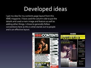 Developed ideas
I got my idea for my contents page layout from this
NME magazine. I have used the column side to put the
details and used a main image and feature as well as
adding other things. I chose to generally follow
conventions here as this is what stands out to people
and is an effective layout.
 
