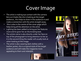 Cover Image
• The artist is making eye contact with the camera
lens so it looks like she is looking at the target
audience , this helps to draw in the audience in and
make a connection with the artist straight away.
• She is also in the centre of the cover page which
helps bring all the attention on the artist.
• Lighting has been added to bring put her features
more and to giver her an illuminating look.
• The artists name is also directly under her face on
top of the photograph to bring attention to her as
it is the second thing the reader will usually look at
when looking at the image.
• The artist is also wearing dark clothes with a
leather jacket, this is a typical style of the target
audience and will make the magazine more
appealing to them and relatable.
 