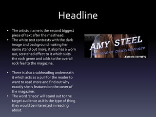 Headline
• The artists name is the second biggest
piece of text after the masthead.
• The white text contrasts with the dark
image and background making her
name stand out more, it also has a worn
our, scratched effect to it which suits
the rock genre and adds to the overall
rock feel to the magazine.
• There is also a subheading underneath
it which acts as a pull for the reader to
want to read more and find out why
exactly she is featured on the cover of
the magazine.
• The word ‘chaos’ will stand out to the
target audience as it is the type of thing
they would be interested in reading
about.
 