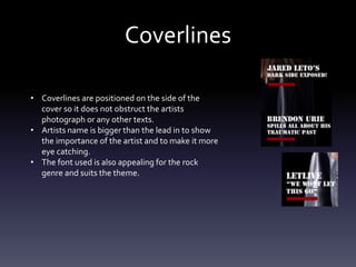 Coverlines
• Coverlines are positioned on the side of the
cover so it does not obstruct the artists
photograph or any other texts.
• Artists name is bigger than the lead in to show
the importance of the artist and to make it more
eye catching.
• The font used is also appealing for the rock
genre and suits the theme.
 