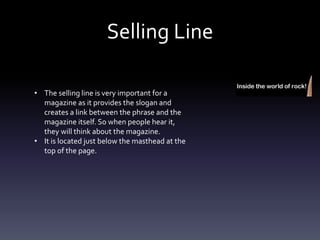 Selling Line
• The selling line is very important for a
magazine as it provides the slogan and
creates a link between the phrase and the
magazine itself. So when people hear it,
they will think about the magazine.
• It is located just below the masthead at the
top of the page.
 