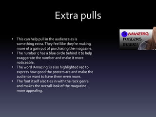 Extra pulls
• This can help pull in the audience as is
something extra.They feel like they’re making
more of a gain put of purchasing the magazine.
• The number 5 has a blue circle behind it to help
exaggerate the number and make it more
noticeable.
• The word ‘Amazing’ is also highlighted red to
express how good the posters are and make the
audience want to have them even more.
• The font itself also ties in with the rock genre
and makes the overall look of the magazine
more appealing.
 