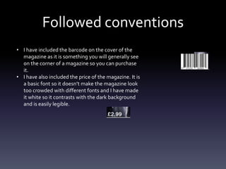 Followed conventions
• I have included the barcode on the cover of the
magazine as it is something you will generally see
on the corner of a magazine so you can purchase
it.
• I have also included the price of the magazine. It is
a basic font so it doesn’t make the magazine look
too crowded with different fonts and I have made
it white so it contrasts with the dark background
and is easily legible.
 