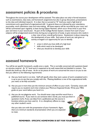 assessment policies & procedures
Throughout the course your development will be assessed. This takes place not only in formal situations
such as examinations, class tests, and homework assignments but also in group discussions, presentations
to the class and individual research. It is clear that to succeed at "A” level you need a high level of
commitment and a good level of organisational skill. In general these are indicated by your attendance,
punctuality, work submission rates and note-making. All these aspects will be recorded by your tutor and
will be commented upon regularly, at least during Subject Reviews, which occur three times in your first
year and twice in your second year. As part of the College Review System, reviews from each of your
subjects will be amalgamated several times during your programme of study, to give everyone who needs it
a clear view of your overall performance. Assessment is about measuring
the development of your skills. Each piece of work set, task given or
activity arranged is an opportunity for you to identify:
• areas in which you have skills of a high level
• skills which need to be developed
• what you should do to develop your skills
assessed homework
You will be set specific homework, usually once a week. This is normally concerned with questions based
on stimulus material. At “A” level work is expected to be well researched and detailed in content. You
should also build up a file of notes. As far as set pieces of work are concerned the onus is on you to see
that you adhere to the following requirements:
a) that you hand work in on time. Staff will specify when they want a piece of work completed and it
is up to you to see that you comply with this. Meeting deadlines is one of the organisational skills
you need, to be fully successful.
b) that you put in more than just the minimum amount of effort to your work. Certainly, tutors will
require you to resubmit work that is below your Minimum Expected Grade. Write your MEG
grade on your work before you hand it in.
c) that you do not plagiarise work. You should never copy word-for-word from a
published source. If you want to use someone else’s words, you must put them in
quotation marks. If you use ideas from a publication put the source in
brackets (where you have used it). It is a disciplinary offence to copy
any other student’s work.
that you take care with the presentation of your homework. Again,
there are minimum standards of presentation which you are expected
to meet.
REMEMBER – SPECIFIC HOMEWORK IS SET FOR YOUR BENEFIT.
 