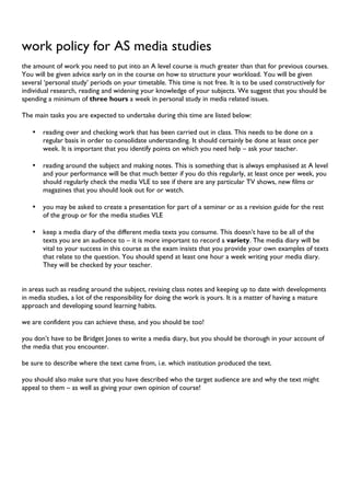 work policy for AS media studies
the amount of work you need to put into an A level course is much greater than that for previous courses.
You will be given advice early on in the course on how to structure your workload. You will be given
several ‘personal study’ periods on your timetable. This time is not free. It is to be used constructively for
individual research, reading and widening your knowledge of your subjects. We suggest that you should be
spending a minimum of three hours a week in personal study in media related issues.
The main tasks you are expected to undertake during this time are listed below:
• reading over and checking work that has been carried out in class. This needs to be done on a
regular basis in order to consolidate understanding. It should certainly be done at least once per
week. It is important that you identify points on which you need help – ask your teacher.
• reading around the subject and making notes. This is something that is always emphasised at A level
and your performance will be that much better if you do this regularly, at least once per week, you
should regularly check the media VLE to see if there are any particular TV shows, new films or
magazines that you should look out for or watch.
• you may be asked to create a presentation for part of a seminar or as a revision guide for the rest
of the group or for the media studies VLE
• keep a media diary of the different media texts you consume. This doesn’t have to be all of the
texts you are an audience to – it is more important to record a variety. The media diary will be
vital to your success in this course as the exam insists that you provide your own examples of texts
that relate to the question. You should spend at least one hour a week writing your media diary.
They will be checked by your teacher.
in areas such as reading around the subject, revising class notes and keeping up to date with developments
in media studies, a lot of the responsibility for doing the work is yours. It is a matter of having a mature
approach and developing sound learning habits.
we are confident you can achieve these, and you should be too!
you don’t have to be Bridget Jones to write a media diary, but you should be thorough in your account of
the media that you encounter.
be sure to describe where the text came from, i.e. which institution produced the text.
you should also make sure that you have described who the target audience are and why the text might
appeal to them – as well as giving your own opinion of course!
 