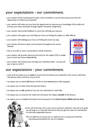 your expectations - our commitment.
• your teacher will be working hard to plan, write and deliver a course that ensures you have the
opportunity to achieve your potential.
• your teacher will make sure you have the opportunity to improve your knowledge of the media and
practise your exam technique through regular homework assignments.
• your teacher will provide feedback on work that will help you improve.
• your teacher will support you and help you if you are finding the subject or skills difficult.
• your teacher will challenge you if you are finding the work too easy.
• your teacher will ensure open communication throughout the course,
whether
• that is via email or even a conversation outside of lessons.
• your teacher will provide resources and work for the subject VLE to enable
you to work and revise independently.
• your teacher will motivate you and help your individual needs - not just tell
you to ‘get on with it’.
our expectations - your commitment.
• most of all we expect you to want to work hard and achieve your potential in this course, otherwise,
why did you take it and why are you here?
• we expect you to attend all lessons, and be on time every lesson, fully equipped.
• we expect you to make notes during every lesson.
• we expect you to ask questions if you do not understand or need help.
• we expect you to consume the media and read about the subject outside of the lessons.
• we expect you to complete homework and coursework to the best of your ability and on time.
At the end of the day, this is your course and your adventure. Our job is to guide
you through it in a way that will ensure that you get the most of it and become
an informed independent learner.
We are not here to harass you or cajole you for an essay you should be
interesting and beneficial for you to complete.
 