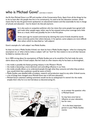 who is Michael Gove? (and does it matter?)
the Rt Hon Michael Gove is an MP and member of the Conservative Party. Apart from all the things he has
to do to look after the people that live in his constituency, he used to be the education minister, which
means that he was the government spokesman on educational matters and that essentially he was in charge
of schools and education – but he doesn’t do that job anymore.
he is also quite an outspoken politician who has views that some people have agreed with
and made other people angry, either way he has enjoyed some press coverage and a little
fame as a result, which was possibly his aim in the first place.
A few years ago he caused controversy by claiming that some A levels should be worth
more university points than others because, in his opinion, some subjects are more difficult
than others which he described as: ‘soft subjects’.
Gove’s example of a ‘soft subject’ was Media Studies.
he does not have a Media Studies A-level, nor does he have a Media Studies degree - what he is basing this
assumption on, or what criteria makes a subject ‘soft’ (or ‘hard’ for that matter) is not at all clear because
he failed to mention this at all.
he is 100% wrong about his assumptions of Media Studies just as he would be if he had made the same
claims about any other A level subject. But let’s look at a few reasons why he has been so shortsighted...
• the media is possibly the fastest growing industry in the Western World.
• the media is becoming a more dominant and controlling influence in our lives.
• the media actually allows us to understand people through what they consume and what they produce
(you would think that a politician would be aware of this!).
• Media Studies uses detailed skills of analysis, research and production equal to any other A-level course.
• a lot of things have changed since Michael Gove was in full time education!
• Michael Gove’s attention seeking comments would not be so widespread if it weren’t for the media
(maybe that’s why he is so worried about us deconstructing it?).
so to answer the question: who
is Michael Gove?
he may have once had an
influence on your education,
but for now...
...he is the least important
person in your Media Studies
course.
 