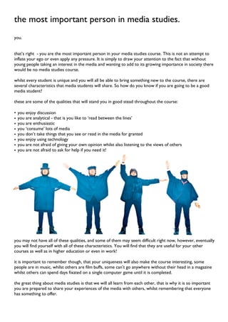 the most important person in media studies.
you.
that’s right - you are the most important person in your media studies course. This is not an attempt to
inflate your ego or even apply any pressure. It is simply to draw your attention to the fact that without
young people taking an interest in the media and wanting to add to its growing importance in society there
would be no media studies course.
whilst every student is unique and you will all be able to bring something new to the course, there are
several characteristics that media students will share. So how do you know if you are going to be a good
media student?
these are some of the qualities that will stand you in good stead throughout the course:
• you enjoy discussion
• you are analytical - that is you like to ‘read between the lines’
• you are enthusiastic
• you ‘consume’ lots of media
• you don’t take things that you see or read in the media for granted
• you enjoy using technology
• you are not afraid of giving your own opinion whilst also listening to the views of others
• you are not afraid to ask for help if you need it!
you may not have all of these qualities, and some of them may seem difficult right now, however, eventually
you will find yourself with all of these characteristics. You will find that they are useful for your other
courses as well as in higher education or even in work!
it is important to remember though, that your uniqueness will also make the course interesting, some
people are in music, whilst others are film buffs, some can’t go anywhere without their head in a magazine
whilst others can spend days fixated on a single computer game until it is completed.
the great thing about media studies is that we will all learn from each other, that is why it is so important
you are prepared to share your experiences of the media with others, whilst remembering that everyone
has something to offer.
 