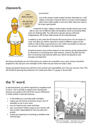 …mmm…
Media Studies…
We just have
to watch TV,
right?
classwork.
sorry homer.
one of the reasons media studies has been described as a ‘soft’
subject in the past is because there are certain misconceptions
about what media studies is and more often what you need to
do to get a good grade.
compared to other subjects media studies actually requires you to be
able to use a lot of different skills and disciplines. Some are practical skills,
some are thinking skills. You will work in groups and you will work
independently. All of these skills should not be underestimated.
in addition to this, both the AS and the A2 courses have a lot of content to
cover and often you will be required to research different aspects of the
media as well as keep a journal of your own media consumption so that you
can use your own examples in the examination.
sometimes lessons may involve research on the internet, group presentations
or discussions or practising exam style answers. Lessons may also take the
form of university style lectures where you will be introduced to new
concepts and keywords.
the lessons should give you the information you need to be successful in your exam and you should be
prepared to also use your own examples of the media not just those we study in class.
during coursework lessons you will have more control and responsibility over how you use your time. This
will mostly be planning the production of a media text either in a group or by yourself.
the ‘h’ word.
as aforementioned, you will be expected to complete work
at home - this is entirely to support your learning and
improve your grade at the end of the course. Homework
in media studies is important because...
• it will enable you to practise skills of analysis
• it gives you the chance to find lots of your own of
examples to use in your exam
• you can improve your exam technique
• your coursework will be unique to you and you will
have to take responsibility for how you plan your
project
• it gives you experience of working to deadlines that
must be kept.
 
