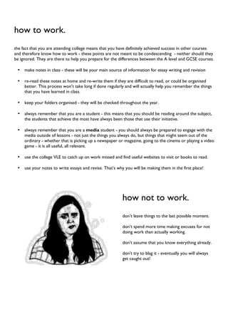 how to work.
the fact that you are attending college means that you have definitely achieved success in other courses
and therefore know how to work - these points are not meant to be condescending - neither should they
be ignored. They are there to help you prepare for the differences between the A level and GCSE courses.
• make notes in class - these will be your main source of information for essay writing and revision
• re-read these notes at home and re-write them if they are difficult to read, or could be organised
better. This process won’t take long if done regularly and will actually help you remember the things
that you have learned in class.
• keep your folders organised - they will be checked throughout the year.
• always remember that you are a student - this means that you should be reading around the subject,
the students that achieve the most have always been those that use their initiative.
• always remember that you are a media student - you should always be prepared to engage with the
media outside of lessons - not just the things you always do, but things that might seem out of the
ordinary - whether that is picking up a newspaper or magazine, going to the cinema or playing a video
game - it is all useful, all relevant.
• use the college VLE to catch up on work missed and find useful websites to visit or books to read.
• use your notes to write essays and revise. That’s why you will be making them in the first place!
how not to work.
don’t leave things to the last possible moment.
don’t spend more time making excuses for not
doing work than actually working.
don’t assume that you know everything already.
don’t try to blag it - eventually you will always
get caught out!
 