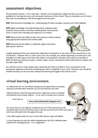 assessment objectives.
the examination board - in our case wjec - devises a set of assessment objectives that are used as a
guideline for marking the exam and coursework elements of the A-level. They are basically a set of criteria
that informs everything we will do throughout the two years.
AO1 Demonstrate knowledge and understanding of media concepts, contexts and critical debates.
A02 Apply knowledge and understanding when analysing media
products and processes, and when evaluating their own practical
work, to show how meanings and responses are created.
AO3 Demonstrate the ability to plan and construct media products
using appropriate technical and creative skills.
A04 Demonstrate the ability to undertake, apply and present
appropriate research.
roughly speaking the first two assessment objectives are looked at in the exam and the second two in the
coursework - however there is some cross over. For example, you will be expected to provide your own
examples of media texts in the exam that relate to the questions, therefore this will be an example of
AO4. Similarly you will have to give a written report of your coursework which will include an analysis and
this falls under AO2.
you will learn how to write quality exam responses and what to include in your coursework so the
assessment objectives will not be something you refer to explicitly in your work. However, you should be
mindful that they are the aims that underpin the learning throughout the A level course.
 