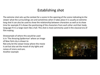 Establishing shot
The extreme shot sets up the context for a scene In the opening of the scene indicating to the
viewer what the surroundings are and sometimes when it takes place it is usually an extreme
long shot it can also be used to show the relationship between characters as well as to show
time for example if it shows the positioning of the characters from each other and their body
language if it is a large room like a hall. This shot is most commonly used in the classical era of
film making
Oneexample of where this would be used
Is in ‘The Amazing Spiderman’ where an image
of New York city is shown to
Not only let the viewer know where the movie
Is set but also set the mood of city lights and
noises of sirens and cars.
Another example
 