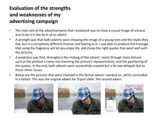 Evaluation of the strengths
and weaknesses of my
advertising campaign
•   The main aim of the advertisements that I produced was to show a casual image of a brand
    and to do it in the form of an advert.
•   A strength was that both adverts were showing the image of a young teen and the styles they
    live, but in a completely different manner and feeling to it. I was able to produce the message
    that using the fragrance will let you enjoy life, and chose the right quotes that went well with
    the pictures.
•   A weakness was that, throughout the making of the advert, I went through many failures
    such as the product’s name not matching the picture’s representation, and the positioning of
    the quotes. In the end, both adverts were successfully created but a lot was delayed due to
    these minor issues.
•   Below are the pictures that were involved in the formal advert I worked on, which concluded
    in a failure. This was the original advert for ‘Esprit Libre’, the second advert.
 