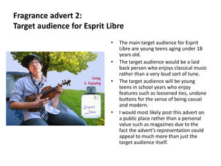 Fragrance advert 2:
Target audience for Esprit Libre
                            •   The main target audience for Esprit
                                Libre are young teens aging under 18
                                years old.
                            •   The target audience would be a laid
                                back person who enjoys classical music
                                rather than a very loud sort of tune.
                            •   The target audience will be young
                                teens in school years who enjoy
                                features such as loosened ties, undone
                                buttons for the sense of being casual
                                and modern.
                            •   I would most likely post this advert on
                                a public place rather than a personal
                                value such as magazines due to the
                                fact the advert’s representation could
                                appeal to much more than just the
                                target audience itself.
 