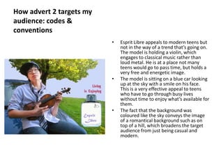 How advert 2 targets my
audience: codes &
conventions
                          •   Esprit Libre appeals to modern teens but
                              not in the way of a trend that’s going on.
                              The model is holding a violin, which
                              engages to classical music rather than
                              loud metal. He is at a place not many
                              teens would go to pass time, but holds a
                              very free and energetic image.
                          •   The model is sitting on a blue car looking
                              up at the sky with a smile on his face.
                              This is a very effective appeal to teens
                              who have to go through busy lives
                              without time to enjoy what’s available for
                              them.
                          •   The fact that the background was
                              coloured like the sky conveys the image
                              of a romantical background such as on
                              top of a hill, which broadens the target
                              audience from just being casual and
                              modern.
 