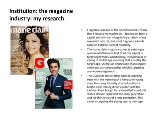 Institution: the magazine
industry: my research
                            •   Fragrance was one of the advertisement criteria
                                that I focused my studies on. I focused on both a
                                casual and a formal image in the creation of my
                                own print adverts, but most fragrance adverts
                                carry an extreme level of formality.
                            •   The marie claire magazine cover is featuring a
                                woman which means first of all, the advert is
                                targeting females. Additionally, the woman is of
                                young to middle age meaning that is mostly the
                                target age. She has an impression of an elegant
                                smile and attractive clothes which is targeting
                                any woman in general.
                            •   The GQ cover on the other hand is targeting
                                men with the featuring of a handsome young
                                man. He is very formally dressed and has a
                                bright smile making direct contact with the
                                camera. Even though he is formally dressed, his
                                stance doesn’t represent the older generation
                                and his shirt is that of a new generation. This
                                cover is targeting the young teen to men age.
 