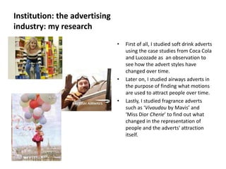 Institution: the advertising
industry: my research
                               •   First of all, I studied soft drink adverts
                                   using the case studies from Coca Cola
                                   and Lucozade as an observation to
                                   see how the advert styles have
                                   changed over time.
                               •   Later on, I studied airways adverts in
                                   the purpose of finding what motions
                                   are used to attract people over time.
                               •   Lastly, I studied fragrance adverts
                                   such as ‘Vivaudou by Mavis’ and
                                   ‘Miss Dior Cherie’ to find out what
                                   changed in the representation of
                                   people and the adverts' attraction
                                   itself.
 