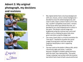 Advert 2: My original
photograph, my decisions
and revisions
                           •   My original photo had a very busy background
                               with cars, houses, and an uneven background. I
                               decided to erase the whole background, and
                               cover it with a layer so that it looks as if it’s the
                               sky. I couldn’t completely erase every remains
                               of the house which was behind the tree, so I
                               decided to use a leaf shaped brush to colour in
                               the parts. The photo’s overall image was
                               brightened using the contrast tool, and small
                               effects such as making the grass look more
                               green was done using the dodge tool.
                           •   The name, Esprit Libre is a French translation for
                               ‘free spirit’. I wanted to visualize the casual
                               image of young teens and how using the
                               fragrance would play a role in opposing
                               formality.
                           •   The text used on the bottle is Matura Mt, which
                               I found very agile and active. I used this
                               because I thought it created a great harmony
                               with the style I was representing. The quote,
                               ‘living is enjoying’ was written with the essence
                               text which had a level of both casual and formal.
 