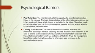 Psychological Barriers
 Poor Retention: The retention refers to the capacity of a brain to retain or store
things in the memory. The brain does not store all the information came across but
in fact, retain only those which deems to be helpful in the future. Therefore, much
of the information gets lost during the retention process, and this acts as a barrier
to the effective communication.
 Loss by Transmission: The loss by transmission means, whenever the
information exchanges hand its credibility reduces. It is most often observed in the
case of an oral communication where people handle information carelessly and
transmits the information which has lost some of its truth. Thus, the improper and
lack of information being transmitted to others acts as a hindrance in the
communication process.
 