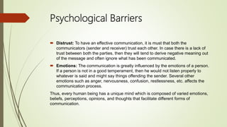 Psychological Barriers
 Distrust: To have an effective communication, it is must that both the
communicators (sender and receiver) trust each other. In case there is a lack of
trust between both the parties, then they will tend to derive negative meaning out
of the message and often ignore what has been communicated.
 Emotions: The communication is greatly influenced by the emotions of a person.
If a person is not in a good temperament, then he would not listen properly to
whatever is said and might say things offending the sender. Several other
emotions such as anger, nervousness, confusion, restlessness, etc. affects the
communication process.
Thus, every human being has a unique mind which is composed of varied emotions,
beliefs, perceptions, opinions, and thoughts that facilitate different forms of
communication.
 