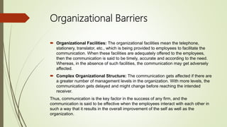 Organizational Barriers
 Organizational Facilities: The organizational facilities mean the telephone,
stationery, translator, etc., which is being provided to employees to facilitate the
communication. When these facilities are adequately offered to the employees,
then the communication is said to be timely, accurate and according to the need.
Whereas, in the absence of such facilities, the communication may get adversely
affected.
 Complex Organizational Structure: The communication gets affected if there are
a greater number of management levels in the organization. With more levels, the
communication gets delayed and might change before reaching the intended
receiver.
Thus, communication is the key factor in the success of any firm, and the
communication is said to be effective when the employees interact with each other in
such a way that it results in the overall improvement of the self as well as the
organization.
 