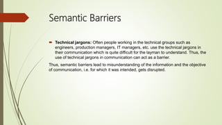 Semantic Barriers
 Technical jargons: Often people working in the technical groups such as
engineers, production managers, IT managers, etc. use the technical jargons in
their communication which is quite difficult for the layman to understand. Thus, the
use of technical jargons in communication can act as a barrier.
Thus, semantic barriers lead to misunderstanding of the information and the objective
of communication, i.e. for which it was intended, gets disrupted.
 
