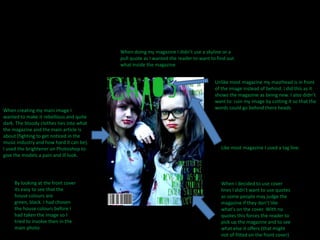 When doing my magazine I didn’t use a skyline or a pull quote as I wanted the reader to want to find out what inside the magazineUnlike most magazine my masthead is in front of the image instead of behind. I did this as it shows the magazine as being new. I also didn’t want to  ruin my image by cutting it so that the words could go behind there heads When creating my main image I wanted to make it rebellious and quite dark. The bloody clothes ties into what the magazine and the main article is about (fighting to get noticed in the music industry and how hard it can be). I used the brightener on Photoshop to give the models a pain and ill look.Like most magazine I used a tag line.By looking at the front cover its easy to see that the house colours are green, black. I had chosen the house colours before I had taken the image so I tried to involve then in the main photoWhen I decided to use cover lines I didn’t want to use quotes as some people may judge the magazine if they don’t like what's on the cover. With no quotes this forces the reader to pick up the magazine and to see what else it offers (that might not of fitted on the front cover)