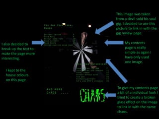 This image was taken from a devil sold his soul gig. I decided to use this picture to link in with the gig review page.My contents page is really simple as again I have only used one image.I also decided to break up the text to make the page more interesting.I kept to the house colours on this pageTo give my contents page a bit of a individual look I tried to create a broken glass effect on the image to link in with the name chaos.