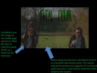 I decided to use this image on my double page spread as I liked the idea of using the swing chains as a frame for the interviewWhen doing my interview I decided to write it as a question and answer piece. This would help point out that my magazine isn’t aimed at adults but teen. I also tried to make the article relate to the readers