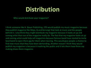 Distribution Who would distribute your magazine?I think someone like H. Bauer Publishing. LTD would publish my music magazine because they publish magazine like Mojo, Q and Kerrang! that look at music and the people behind it. I also think they might distribute my magazine because it looks at up and coming artist that non of the magazine really do. The fact that my magazine looks at up and coming artist could help sell magazines because famous band have started to invite local band to open there gig for them when touring. This would give people a chance to find new music that they have been demanding. Another reason I think they would publish my magazine is because it involving the public and it lets them have there say making chaos there magazine.