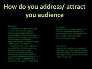 How do you address/ attract you audience The images:For my front cover image I tried to make the girls come across as strong and rebellious. Most magazine have the females looking all innocent or sexy but I wanted to give the image a more realistic look rather then play to the girly magazine stereotypes. I wanted an image that teenage girls could relate to. For my contents page I used a gig picture to give a feel to what the magazine was about but to also get my reader remembering there gig experience.For my double page spread I wanted to give a similar look to the front page but to add to the image I wanted to be set in a park to show  the playfulness of the bandThe language:When writing my interview I wanted it to be fun but at the same time finding out what the reader wants . I used some slang word so that teenager could relate without feeling patronised.The content:I wanted the magazine to be something the reader could make there own, so that they would want to by every issue. It will be a magazine they actually want to read all they way though 