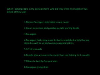 When I asked people in my questionnaire  who did they think my magazine was aimed at they said:1.Mature Teenagers interested in real music2.teen's into music and possible people starting bands3.Teenagers4.Teenagers that enjoy music by both established artists that are signed as well as up and coming unsigned artists.5.12-16 year olds6.People who are more into music than just listning to it casually.7.fifteen to twenty-five year olds8.teenagers grunge kids
