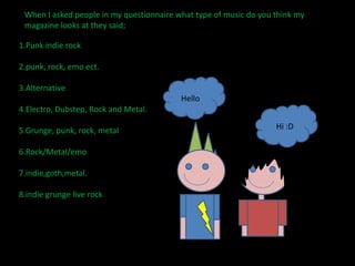 When I asked people in my questionnaire what type of music do you think my magazine looks at they said;1.Punk indie rock2.punk, rock, emo ect.3.Alternative4.Electro, Dubstep, Rock and Metal.5.Grunge, punk, rock, metal6.Rock/Metal/emo7.indie,goth,metal.8.indie grunge live rockHello Hi :D