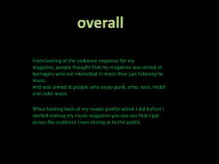 overallFrom looking at the audience response for my magazine, people thought that my magazine was aimed at teenagers who are interested in more then just listening to music.And was aimed at people who enjoy punk, emo, rock, metal and indie music When looking back at my reader profile which I did before I started making my music magazine you can see that I got across the audience I was aiming at to the public