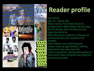 Reader profileSex: Female Age: 16 – 18 year oldsMusic: Electric, Punk, Rock, Metal ect…Example bands: Attack Attack, Tek Cne, Bring Me The Horizon, Bless The Fall, Our Last Night, You Me At Six.More likely to be a student's as they go out partying and they also now have more freedom.Likes/ hobbies: horror/thriller/spoof movies, stand up, gigs (festivals), clothing (drop dead, baby cakes, paint the stars), energy drinks, signings and hanging out with friends. Open minded to new things and meeting new people.