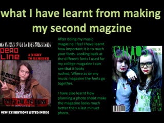 what I have learnt from making my second magzineAfter doing my music magazine I feel I have learnt how important it is to mach your fonts. Looking back at the different fonts I used for my college magazine I can see that it looks rushed, Where as on my music magazine the fonts go together. I have also learnt how  planning a photo shoot make the magazine looks much better then a last minuet photo. 