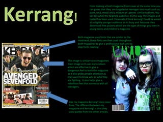 Kerrang!From looking at both magazine front cover at the same time you can guess that they  are targeted at teenager into music such as; punk, rock, metal and a mixture of  genres  similar to them. You can tell whos the targeted audience  by the way The images and texted has been used. Personally I think kerrang! Could be aimed at a slightly younger audience as its busy and  because they  advertised free posters which are the type of things you seen in young teens and children's magazine.Both magazine uses fonts that are similar to the masthead, these fonts are then used throughout both magazines to give a professional look and to stop fonts clashing This image is similar to my magazines main image as it uses dark colours which are effective in give a dangerous feel to both the magazine as it also grabs people attention as they want to know why or who they are fighting.  It also helps give a rebellious feel that connects with all teenagers. Like my magazine kerrang! Uses cover lines. The different between my magazine and kerrang! is that they uses quotes from the other articles.