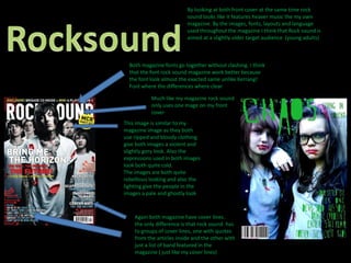 By looking at both front cover at the same time rock sound looks like it features heaver music the my own magazine. By the images, fonts, layouts and language used throughout the magazine I think that Rock sound is aimed at a slightly older target audience  (young adults)RocksoundBoth magazine fonts go together without clashing. I think that the font rock sound magazine work better because the font look almost the exacted same unlike Kerrang! Font where the differences where clearMuch like my magazine rock sound only uses one mage on my front coverThis image is similar to my magazine image as they both use ripped and bloody clothing give both images a violent and slightly gory look. Also the expressions used in both images look both quite cold.The images are both quite rebellious looking and also the lighting give the people in the images a pale and ghostly lookAgain both magazine have cover lines . the only difference is that rock sound  has to groups of cover lines, one with quotes from the articles inside and the other with just a list of band featured in the magazine ( just like my cover lines)