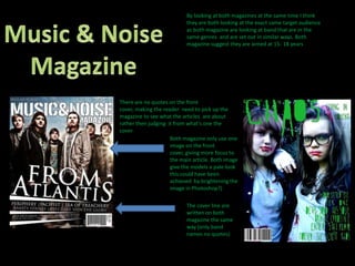 By looking at both magazines at the same time I think they are both looking at the exact same target audience as both magazine are looking at band that are in the same genres  and are set out in similar ways. Both magazine suggest they are aimed at 15- 18 years Music & NoiseMagazineThere are no quotes on the front cover, making the reader  need to pick up the magazine to see what the articles  are about rather then judging  it from what's one the coverBoth magazine only use one image on the front cover, giving more focus to the main article. Both image give the models a pale look this could have been achieved  by brightening the image in Photoshop?)The cover line are written on both magazine the same way (only band names no quotes)